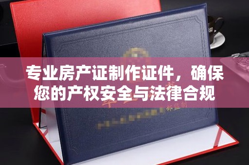 衢州专业房产证制作证件，确保您的产权安全与法律合规