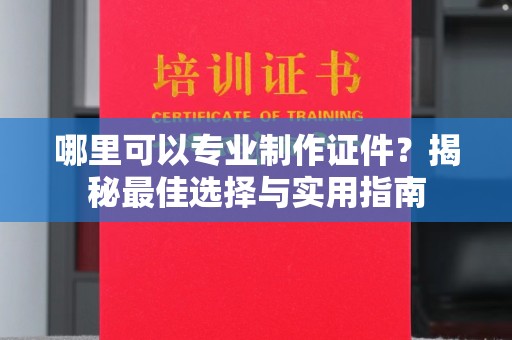 衢州哪里可以专业制作证件？揭秘最佳选择与实用指南